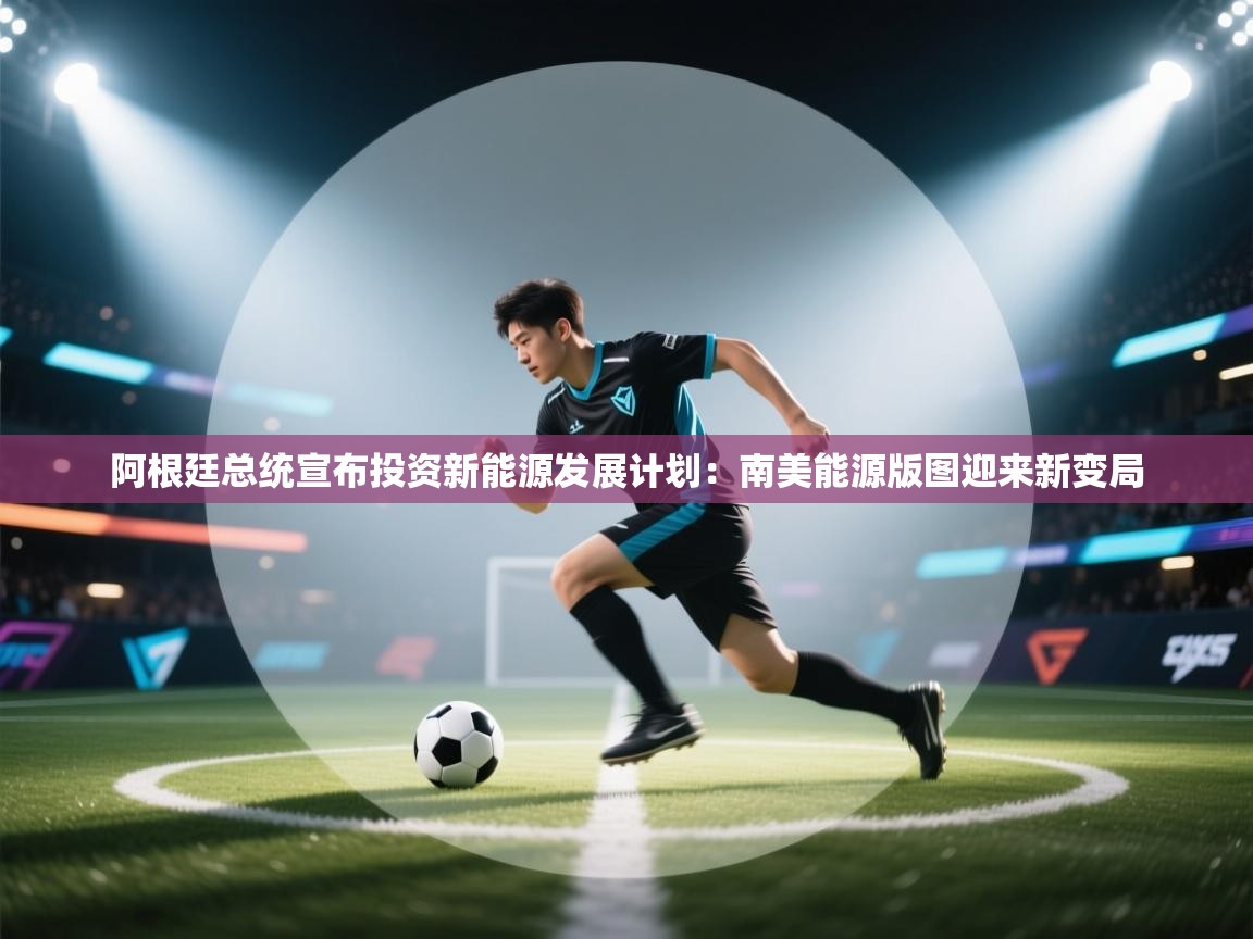 阿根廷总统宣布投资新能源发展计划：南美能源版图迎来新变局